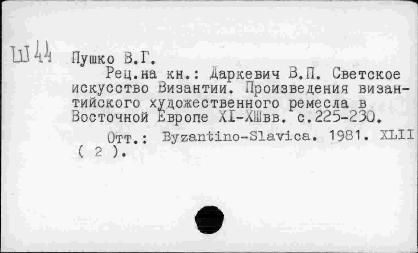 ﻿Пушко В.Г.
Рец.на кн.: Даркевич В.П. Светское искусство Византии. Произведения византийского художественного ремесла в Восточной Европе ХІ-ХШвв. с.225-230.
Отт.: Byzantino-Slavica. 1981. XLII ( 2 ).